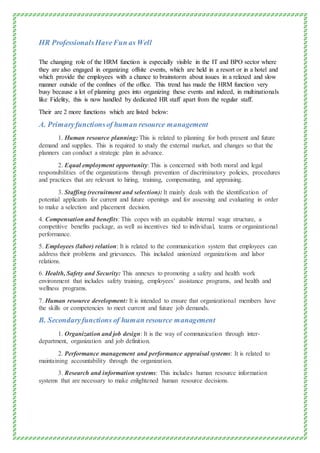 HR ProfessionalsHaveFun as Well
The changing role of the HRM function is especially visible in the IT and BPO sector where
they are also engaged in organizing offsite events, which are held in a resort or in a hotel and
which provide the employees with a chance to brainstorm about issues in a relaxed and slow
manner outside of the confines of the office. This trend has made the HRM function very
busy because a lot of planning goes into organizing these events and indeed, in multinationals
like Fidelity, this is now handled by dedicated HR staff apart from the regular staff.
Their are 2 more functions which are listed below:
A. Primaryfunctionsof human resource management
1. Human resource planning: This is related to planning for both present and future
demand and supplies. This is required to study the external market, and changes so that the
planners can conduct a strategic plan in advance.
2. Equal employment opportunity: This is concerned with both moral and legal
responsibilities of the organizations through prevention of discriminatory policies, procedures
and practices that are relevant to hiring, training, compensating, and appraising.
3. Staffing (recruitment and selection): It mainly deals with the identification of
potential applicants for current and future openings and for assessing and evaluating in order
to make a selection and placement decision.
4. Compensation and benefits: This copes with an equitable internal wage structure, a
competitive benefits package, as well as incentives tied to individual, teams or organizational
performance.
5. Employees (labor) relation: It is related to the communication system that employees can
address their problems and grievances. This included unionized organizations and labor
relations.
6. Health, Safety and Security: This annexes to promoting a safety and health work
environment that includes safety training, employees’ assistance programs, and health and
wellness programs.
7. Human resource development: It is intended to ensure that organizational members have
the skills or competencies to meet current and future job demands.
B. Secondaryfunctions of human resource management
1. Organization and job design: It is the way of communication through inter-
department, organization and job definition.
2. Performance management and performance appraisal systems: It is related to
maintaining accountability through the organization.
3. Research and information systems: This includes human resource information
systems that are necessary to make enlightened human resource decisions.
 
