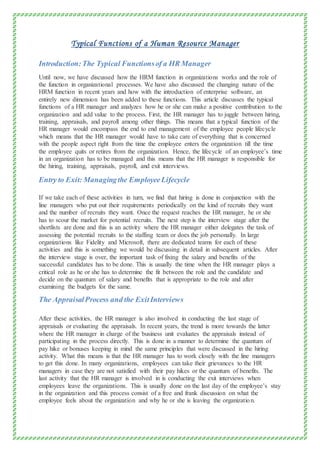 Typical Functions of a Human Resource Manager
Introduction:The Typical Functionsof a HR Manager
Until now, we have discussed how the HRM function in organizations works and the role of
the function in organizational processes. We have also discussed the changing nature of the
HRM function in recent years and how with the introduction of enterprise software, an
entirely new dimension has been added to these functions. This article discusses the typical
functions of a HR manager and analyzes how he or she can make a positive contribution to the
organization and add value to the process. First, the HR manager has to juggle between hiring,
training, appraisals, and payroll among other things. This means that a typical function of the
HR manager would encompass the end to end management of the employee people lifecycle
which means that the HR manager would have to take care of everything that is concerned
with the people aspect right from the time the employee enters the organization till the time
the employee quits or retires from the organization. Hence, the lifecycle of an employee’s time
in an organization has to be managed and this means that the HR manager is responsible for
the hiring, training, appraisals, payroll, and exit interviews.
Entry to Exit: Managingthe EmployeeLifecycle
If we take each of these activities in turn, we find that hiring is done in conjunction with the
line managers who put out their requirements periodically on the kind of recruits they want
and the number of recruits they want. Once the request reaches the HR manager, he or she
has to scour the market for potential recruits. The next step is the interview stage after the
shortlists are done and this is an activity where the HR manager either delegates the task of
assessing the potential recruits to the staffing team or does the job personally. In large
organizations like Fidelity and Microsoft, there are dedicated teams for each of these
activities and this is something we would be discussing in detail in subsequent articles. After
the interview stage is over, the important task of fixing the salary and benefits of the
successful candidates has to be done. This is usually the time when the HR manager plays a
critical role as he or she has to determine the fit between the role and the candidate and
decide on the quantum of salary and benefits that is appropriate to the role and after
examining the budgets for the same.
The AppraisalProcess and the ExitInterviews
After these activities, the HR manager is also involved in conducting the last stage of
appraisals or evaluating the appraisals. In recent years, the trend is more towards the latter
where the HR manager in charge of the business unit evaluates the appraisals instead of
participating in the process directly. This is done in a manner to determine the quantum of
pay hike or bonuses keeping in mind the same principles that were discussed in the hiring
activity. What this means is that the HR manager has to work closely with the line managers
to get this done. In many organizations, employees can take their grievances to the HR
managers in case they are not satisfied with their pay hikes or the quantum of benefits. The
last activity that the HR manager is involved in is conducting the exit interviews when
employees leave the organizations. This is usually done on the last day of the employee’s stay
in the organization and this process consist of a free and frank discussion on what the
employee feels about the organization and why he or she is leaving the organization.
 