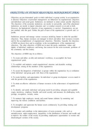 OBJECTIVES OF HUMAN RESOURCES MANAGEMENT (HRM)
Objectives are pre-determined goals to which individual or group activity in an organization
is directed. Objectives of personnel management are influenced by organizational objectives
and individual and social goals. Institutions are instituted to attain certain specific objectives.
The objectives of the economic institutions are mostly to earn profits, and of the educational
institutions are mostly to impart education and / or conduct research so on and so forth.
However, the fundamental objective of any organization is survival. Organizations are not
just satisfied with this goal. Further the goal of most of the organizations is growth and / or
profits.
Institutions procure and manage various resources including human to attain the specified
objectives. Thus, human resources are managed to divert and utilize their resources towards
and for the accomplishment of organizational objectives. Therefore, basically the objectives
of HRM are drawn from and to contribute to the accomplishment of the organizational
objectives. The other objectives of HRM are to meet the needs, aspirations, values and
dignity of individual employees and having due concern for the socio-economic problems of
the community and the country.
The objectives of HRM may be as follows:
1. To create and utilize an able and motivated workforce, to accomplish the basic
organizational goals.
2. To establish and maintain sound organizational structure and desirable working
relationships among all the members of the organization.
3. To secure the integration of individual or groups within the organization by co-ordination
of the individual and group goals with those of the organization.
4. To create facilities and opportunities for individual or group development so as to match it
with the growth of the organization.
5. To attain an effective utilization of human resources in the achievement of organizational
goals.
6. To identify and satisfy individual and group needs by providing adequate and equitable
wages, incentives, employee benefits and social security and measures for challenging work,
prestige, recognition, security, status.
7. To maintain high employees morale and sound human relations by sustaining and
improving the various conditions and facilities.
8. To strengthen and appreciate the human assets continuously by providing training and
development programs.
9. To consider and contribute to the minimization of socio-economic evils such as
unemployment, under-employment, inequalities in the distribution of income and wealth and
to improve the welfare of the society by providing employment opportunities to women and
disadvantaged sections of the society.
 