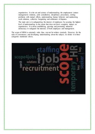 organization. It is the art and science of understanding the employment (union-
management) relations, joint consultation, disciplinary procedures, solving
problems with mutual efforts, understanding human behavior and maintaining
work relations, collective bargaining and settlement of disputes.
The main aim is to safeguarding the interest of employees by securing the highest
level of understanding to the extent that does not leave a negative impact on
organization. It is about establishing, growing and promoting industrial
democracy to safeguard the interests of both employees and management.
The scope of HRM is extremely wide, thus, can not be written concisely. However, for the
sake of convenience and developing understanding about the subject, we divide it in three
categories mentioned above.
 