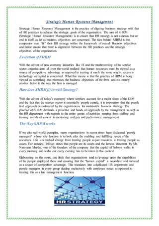 Strategic Human Resource Management
Strategic Human Resource Management is the practice of aligning business strategy with that
of HR practices to achieve the strategic goals of the organization. The aim of SHRM
(Strategic Human Resource Management) is to ensure that HR strategy is not a means but an
end in itself as far as business objectives are concerned. The idea behind SHRM is that
companies must “fit” their HR strategy within the framework of overall Business objectives
and hence ensure that there is alignment between the HR practices and the strategic
objectives of the organization.
Evolution of SHRM
With the advent of new economy industries like IT and the mushrooming of the service
sector, organizations all over the world realized that human resources must be viewed as a
source of competitive advantage as opposed to treating it much the same way in access to
technology or capital is concerned. What this means is that the practice of HRM is being
viewed as something that promotes the business objectives of the firms and not merely
another factor in the way the firm is managed
How does SHRM fit in withStrategy?
With the advent of today’s economy where services account for a major share of the GDP
and the fact that the service sector is essentially people centric, it is imperative that the people
first approach be embraced by the organizations for sustainable business strategy. The
practice of SHRM demands a proactive and hands on approach by the management as well as
the HR department with regards to the entire gamut of activities ranging from staffing and
training and development to mentoring and pay and performance management.
The Way SHRM works
If we take real world examples, many organizations in recent times have dedicated “people
managers” whose sole function is to look after the enabling and fulfilling needs of the
resources. This is a marked change from treating people as just resources to treating people as
assets. For instance, Infosys states that people are its assets and the famous statement by Mr.
Narayana Murthy, one of the founders of the company that the capital of Infosys walks in
every morning and walks out every evening has to be taken in this context.
Elaborating on this point, one finds that organizations tend to leverage upon the capabilities
of the people employed there and ensuring that the “human capital” is nourished and nurtured
as a source of competitive advantage. This translates into a dedicated HR department and
people managers in every group dealing exclusively with employee issues as opposed to
treating this as a line management function.
 