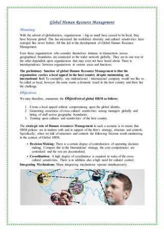 Global Human Resource Management
Meaning
With the advent of globalization, organizations - big or small have ceased to be local, they
have become global! This has increased the workforce diversity and cultural sensitivities have
emerged like never before. All this led to the development of Global Human Resource
Management.
Even those organizations who consider themselves immune to transactions across
geographical boundaries are connected to the wider network globally. They are in one way or
the other dependent upon organizations that may even not have heard about. There is
interdependence between organizations in various areas and functions.
The preliminary function of global Human Resource Management is that the
organization carries a local appeal in the host country despite maintaining an
international feel. To exemplify, any multinational / international company would not like to
be called as local, however the same wants a domestic touch in the host country and there lies
the challenge.
Objectives
We may therefore, enumerate the Objectivesof global HRM as follows:
1. Create a local appeal without compromising upon the global identity.
2. Generating awareness of cross cultural sensitivities among managers globally and
hiring of staff across geographic boundaries.
3. Training upon cultures and sensitivities of the host country.
The strategic role of Human resources Management in such a scenario is to ensure that
HRM policies are in tandem with and in support of the firm’s strategy, structure and controls.
Specifically, when we talk of structures and controls the following become worth mentioning
in the context of Global HRM.
 Decision Making: There is a certain degree of centralization of operating decision
making. Compare this to the International strategy, the core competencies are
centralized and the rest are decentralized.
 Co-ordination: A high degree of coordination is required in wake of the cross
cultural sensitivities. There is in addition also a high need for cultural control.
Integrating Mechanisms: Many integrating mechanisms operate simultaneously.
 