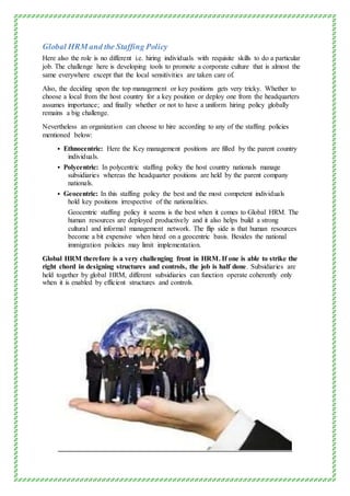 Global HRM and the Staffing Policy
Here also the role is no different i.e. hiring individuals with requisite skills to do a particular
job. The challenge here is developing tools to promote a corporate culture that is almost the
same everywhere except that the local sensitivities are taken care of.
Also, the deciding upon the top management or key positions gets very tricky. Whether to
choose a local from the host country for a key position or deploy one from the headquarters
assumes importance; and finally whether or not to have a uniform hiring policy globally
remains a big challenge.
Nevertheless an organization can choose to hire according to any of the staffing policies
mentioned below:
 Ethnocentric: Here the Key management positions are filled by the parent country
individuals.
 Polycentric: In polycentric staffing policy the host country nationals manage
subsidiaries whereas the headquarter positions are held by the parent company
nationals.
 Geocentric: In this staffing policy the best and the most competent individuals
hold key positions irrespective of the nationalities.
Geocentric staffing policy it seems is the best when it comes to Global HRM. The
human resources are deployed productively and it also helps build a strong
cultural and informal management network. The flip side is that human resources
become a bit expensive when hired on a geocentric basis. Besides the national
immigration policies may limit implementation.
Global HRM therefore is a very challenging front in HRM. If one is able to strike the
right chord in designing structures and controls, the job is half done. Subsidiaries are
held together by global HRM, different subsidiaries can function operate coherently only
when it is enabled by efficient structures and controls.
 