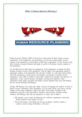 What is Human Resource Planning ?
Human Resource Planning (HRP) is the process of forecasting the future human resource
requirements of the organization and determining as to how the existing human resource
capacity of the organization can be utilized to fulfil these requirements. It, thus, focuses on the
basic economic concept of demand and supply in context to the human resource capacity of
the organization.
It is the HRP process which helps the management of the organization in meeting the future
demand of human resource in the organization with the supply of the appropriate people in
appropriate numbers at the appropriate time and place. Further, it is only after proper analysis
of the HR requirements can the process of recruitment and selection be initiated by the
management. Also, HRP is essential in successfully achieving the strategies and objectives of
organization. In fact, with the element of strategies and long term objectives of the
organization being widely associated with human resource planning these days, HR Planning
has now became Strategic HR Planning.
Though, HR Planning may sound quite simple a process of managing the numbers in terms of
human resource requirement of the organization, yet, the actual activity may involve the HR
manager to face many roadblocks owing to the effect of the current workforce in the
organization, pressure to meet the business objectives and prevailing workforce market
condition. HR Planning, thus, help the organization in many ways as follows:
 HR managers are in a stage of anticipating the workforce requirements rather than
getting surprised by the change of events
 Prevent the business from falling into the trap of shifting workforce market, a
common concern among all industries and sectors
 