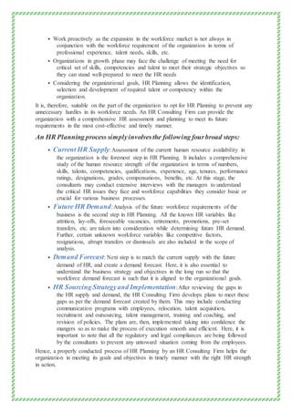  Work proactively as the expansion in the workforce market is not always in
conjunction with the workforce requirement of the organization in terms of
professional experience, talent needs, skills, etc.
 Organizations in growth phase may face the challenge of meeting the need for
critical set of skills, competencies and talent to meet their strategic objectives so
they can stand well-prepared to meet the HR needs
 Considering the organizational goals, HR Planning allows the identification,
selection and development of required talent or competency within the
organization.
It is, therefore, suitable on the part of the organization to opt for HR Planning to prevent any
unnecessary hurdles in its workforce needs. An HR Consulting Firm can provide the
organization with a comprehensive HR assessment and planning to meet its future
requirements in the most cost-effective and timely manner.
An HR Planning process simplyinvolvesthe following fourbroad steps:
 Current HR Supply:Assessment of the current human resource availability in
the organization is the foremost step in HR Planning. It includes a comprehensive
study of the human resource strength of the organization in terms of numbers,
skills, talents, competencies, qualifications, experience, age, tenures, performance
ratings, designations, grades, compensations, benefits, etc. At this stage, the
consultants may conduct extensive interviews with the managers to understand
the critical HR issues they face and workforce capabilities they consider basic or
crucial for various business processes.
 Future HR Demand:Analysis of the future workforce requirements of the
business is the second step in HR Planning. All the known HR variables like
attrition, lay-offs, foreseeable vacancies, retirements, promotions, pre-set
transfers, etc. are taken into consideration while determining future HR demand.
Further, certain unknown workforce variables like competitive factors,
resignations, abrupt transfers or dismissals are also included in the scope of
analysis.
 Demand Forecast: Next step is to match the current supply with the future
demand of HR, and create a demand forecast. Here, it is also essential to
understand the business strategy and objectives in the long run so that the
workforce demand forecast is such that it is aligned to the organizational goals.
 HR Sourcing Strategyand Implementation:After reviewing the gaps in
the HR supply and demand, the HR Consulting Firm develops plans to meet these
gaps as per the demand forecast created by them. This may include conducting
communication programs with employees, relocation, talent acquisition,
recruitment and outsourcing, talent management, training and coaching, and
revision of policies. The plans are, then, implemented taking into confidence the
mangers so as to make the process of execution smooth and efficient. Here, it is
important to note that all the regulatory and legal compliances are being followed
by the consultants to prevent any untoward situation coming from the employees.
Hence, a properly conducted process of HR Planning by an HR Consulting Firm helps the
organization in meeting its goals and objectives in timely manner with the right HR strength
in action.
 