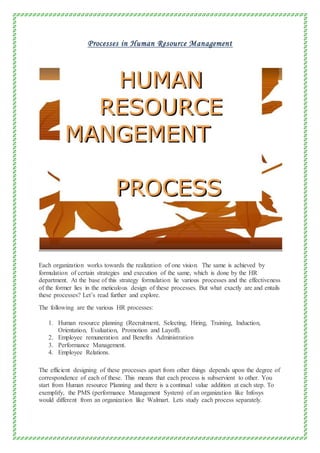 Processes in Human Resource Management
Each organization works towards the realization of one vision. The same is achieved by
formulation of certain strategies and execution of the same, which is done by the HR
department. At the base of this strategy formulation lie various processes and the effectiveness
of the former lies in the meticulous design of these processes. But what exactly are and entails
these processes? Let’s read further and explore.
The following are the various HR processes:
1. Human resource planning (Recruitment, Selecting, Hiring, Training, Induction,
Orientation, Evaluation, Promotion and Layoff).
2. Employee remuneration and Benefits Administration
3. Performance Management.
4. Employee Relations.
The efficient designing of these processes apart from other things depends upon the degree of
correspondence of each of these. This means that each process is subservient to other. You
start from Human resource Planning and there is a continual value addition at each step. To
exemplify, the PMS (performance Management System) of an organization like Infosys
would different from an organization like Walmart. Lets study each process separately.
 