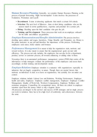Human ResourcePlanning: Generally, we consider Human Resource Planning as the
process of people forecasting. Right but incomplete! It also involves the processes of
Evaluation, Promotion and Layoff.
 Recruitment: It aims at attracting applicants that match a certain Job criteria.
 Selection: The next level of filtration. Aims at short listing candidates who are the
nearest match in terms qualifications, expertise and potential for a certain job.
 Hiring: Deciding upon the final candidate who gets the job.
 Training and Development: Those processes that work on an employee onboard
for his skills and abilities up gradation.
EmployeeRemunerationand BenefitsAdministration:The process involves
deciding upon salaries and wages, Incentives, Fringe Benefits and Perquisites etc. Money is
the prime motivator in any job and therefore the importance of this process. Performing
employees seek raises, better salaries and bonuses.
PerformanceManagement:It is meant to help the organization train, motivate and
reward workers. It is also meant to ensure that the organizational goals are met with
efficiency. The process not only includes the employees but can also be for a department,
product, service or customer process; all towards enhancing or adding value to them.
Nowadays there is an automated performance management system (PMS) that carries all the
information to help managers evaluate the performance of the employees and assess them
accordingly on their training and development needs.
EmployeeRelations:Employee retention is a nuisance with organizations especially in
industries that are hugely competitive in nature. Though there are myriad factors that
motivate an individual to stick to or leave an organization, but certainly few are under our
control.
Employee relations include Labour Law and Relations, Working Environment, Employee
health and safety, Employee- Employee conflict management, Employee- Employee Conflict
Management, Quality of Work Life, Workers Compensation, Employee Wellness and
assistance programs, Counselling for occupational stress. All these are critical to employee
retention apart from the money which is only a hygiene factor.
All processes are integral to the survival and success of HR strategies and no single process
can work in isolation; there has to be a high level of conformity and cohesiveness between
the same
 