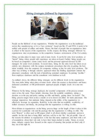Hiring Strategies followed by Organizations
People are the lifeblood of any organization. Whether the organization is in the traditional
sectors like manufacturing or it is a “new economy” based one like IT and ITES, it needs to be
staffed with people of caliber and mettle. Hence, the kind of people that an organization hires
is critical to the success of the organization. In this respect, the hiring strategies followed by
organizations take on prominence in the competitive business environment of the 21st century.
Hiring can take place in many ways and at many levels. It can be for entry level positions or
“lateral” hiring where people with experience are taken on board. Further, hiring people can
be based on competitive exams (entry level) and the personal approach favored by HR
managers for senior level positions. In recent times, hiring for the entry level has taken on an
entirely new dimension with the campus recruitment procedures that rely on getting the best
talent available from the campuses for companies wishing to hire for entry level positions. The
other way of hiring is through selective approach where the Staffing department entrusts the
placement consultants with the task of identifying potential employees by picking “profiles”
from employee databases and the consultants own database as well.
As outlined above, the different hiring strategies are for different levels in the organization.
The most niche hiring takes place at senior levels where the essence is discreetness and hence
dedicated consultants or HR professionals approach people at higher levels on a one-one
basis.
Whatever be the hiring strategy deployed, the essential components of the process remain
more or less the same. These include choosing from the available candidates, taking a
decision as to the pay and perks, making an offer and finally, getting them “on board”. The
hiring process ranges from as less a month or so to drawn out affairs for niche placement. The
strategic imperatives that underpin hiring depend on the ability of the organization to
effectively leverage its reputation, flexibility in the roles that are available, availability of
skilled resources and finally, the package that the organization is willing to offer.
Most debates in organizations on the hiring process hinge on the length of time it takes to hire
a person for a particular role and the package that the organization is willing to offer. The
term “fitment” is often used as HR jargon which is all about whether a particular person is
suitable for the role that is being filled and how well he or she “fits” the job profile. One of
the reasons for attrition in organizations is the fact that many employees join them with a set
of assumptions about their role only to have their hopes dashed in reality. Hence, in recent
times, industry experts have focused on this aspect of ensuring that people are hired only if
they are of the right fit.
 