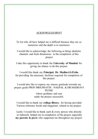 ACKNOWLEGEMENT
To list who all have helped me is difficult because they are so
numerous and the depth is so enormous.
I would like to acknowledge the following as being idealistic
channels and fresh dimensions in the completion of this
project
I take this opportunity to thank the University of Mumbai for
giving me chance to do this project.
I would like thank my Principal, Dr. Madhavi.S.Pethe
for providing the necessary facilities required for completion of
this project.
I would also like to express my sincere gratitude towards my
project guide PROF.MRS.PRAVIN. NAGPAL & DR.MADHAVI
PETHE
whose guidance and care
made the project successful.
I would like to thank my college library, for having provided
Various reference books and magazines related to my project.
Lastly I would like to thank each & every person who directly
or indirectly helped me in completion of the project especially
my parents & peers who supported me throughout my project.
 