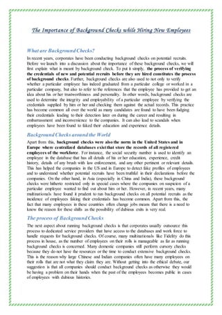 The Importance of Background Checks while Hiring New Employees
What are BackgroundChecks?
In recent years, corporates have been conducting background checks on potential recruits.
Before we launch into a discussion about the importance of these background checks, we will
first explain what is meant by background check. To put it simply, the process of verifying
the credentials of new and potential recruits before they are hired constitutes the process
of background checks. Further, background checks are also used to not only to verify
whether a particular employee has indeed graduated from a particular college or worked in a
particular company, but also to refer to the references that the employee has provided to get an
idea about his or her trustworthiness and personality. In other words, background checks are
used to determine the integrity and employability of a particular employee by verifying the
credentials supplied by him or her and checking them against the actual records. This practice
has become common all over the world as many candidates are found to have been fudging
their credentials leading to their detection later on during the career and resulting in
embarrassment and inconvenience to the companies. It can also lead to scandals when
employees have been found to faked their education and experience details.
BackgroundChecks around the World
Apart from this, background checks were also the norm in the United States and in
Europe where centralized databases exist that store the records of all registered
employees of the workforce. For instance, the social security number is used to identify an
employee in the database that has all details of his or her education, experience, credit
history, details of any brush with law enforcement, and any other pertinent or relevant details.
This has helped the companies in the US and in Europe to detect fake profiles of employees
and to understand whether potential recruits have been truthful in their declarations before the
companies. On the other hand, in Asia (especially in China and India), these background
checks were hitherto restricted only in special cases where the companies on suspicion of a
particular employee wanted to find out about him or her. However, in recent years, many
multinationals have found it prudent to run background checks on all potential recruits as the
incidence of employees faking their credentials has become common. Apart from this, the
fact that many employees in these countries often change jobs means that there is a need to
know the reason for these shifts as the possibility of dubious exits is very real.
The process of BackgroundChecks
The next aspect about running background checks is that corporates usually outsource this
process to dedicated service providers that have access to the databases and work force to
handle requests for background checks. Of course, many multinationals like Fidelity do this
process in house, as the number of employees on their rolls is manageable as far as running
background checks is concerned. Many domestic companies still perform cursory checks
because they do not have the resources or the time to conduct extensive background checks.
This is the reason why large Chinese and Indian companies often have many employees on
their rolls that are not what they claim they are. Without getting into the ethical debate, our
suggestion is that all companies should conduct background checks as otherwise they would
be having a problem on their hands when the past of the employees becomes public in cases
of employees with dubious histories.
 