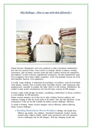 HR Challenges - How to cope with them efficiently ?
Human Resource Management used to be considered as other conventional administrative
jobs. But over a period of time, it has evolved as a strategic function to improve working
environment, plan out human resources needs and strike a balance between the organization
and employers in order to increase organizational productivity and meet organizational goals.
Not to exaggerate but in today’s highly competitive world it has gradually become one of the
most important functions of an organization.
It is really a huge challenge to understand the psychology of workforce, retain the best talents
of the industry, motivate them to perform better and handle diversity while maintaining unity
simultaneously, especially in countries like India, where it is still evolving. Globalization has
resulted in many positive developments but it has left many concerns for HR managers.
In today’s tough world and tight job market, coordinating a multicultural or diverse workforce
is a real challenge for HR department.
Human resource managers are on their toes to strike a balance between employer and
employees keeping in mind the recent trends in the market. They may find themselves in dire
consequences if they are not able to handle the human resource challenges efficiently.
To remain in business, human resource managers need to efficiently address following
human resource challenges:
 Handling Multicultural/ Diverse Workforce: Dealing with people from
different age, gender, race, ethnicity, educational background, location, income,
parental status, religious beliefs, marital status and ancestry and work experience
can be a challenging task for HR managers. With this, managing people with
 