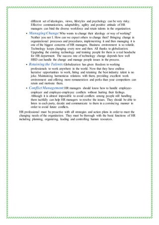 different set of ideologies, views, lifestyles and psychology can be very risky.
Effective communication, adaptability, agility and positive attitude of HR
managers can bind the diverse workforce and retain talents in the organization.
 ManagingChange:Who wants to change their ideology or way of working?
Neither you nor I. How can we expect others to change then? Bringing change in
organizational processes and procedures, implementing it and then managing it is
one of the biggest concerns of HR managers. Business environment is so volatile.
Technology keeps changing every now and then. All thanks to globalization.
Upgrading the existing technology and training people for them is a real headache
for HR department. The success rate of technology change depends how well
HRD can handle the change and manage people issues in the process.
 Retaining the Talents:Globalization has given freedom to working
professionals to work anywhere in the world. Now that they have endless
lucrative opportunities to work, hiring and retaining the best industry talent is no
joke. Maintaining harmonious relations with them, providing excellent work
environment and offering more remuneration and perks than your competitors can
retain and motivate them.
 ConflictManagement:HR managers should know how to handle employee-
employer and employee-employee conflicts without hurting their feelings.
Although it is almost impossible to avoid conflicts among people still handling
them tactfully can help HR managers to resolve the issues. They should be able to
listen to each party, decide and communicate to them in a convincing manner in
order to avoid future conflicts.
HR professional must be proactive with all strategies and action plans in order to meet the
changing needs of the organization. They must be thorough with the basic functions of HR
including planning, organizing, leading and controlling human resources.
 