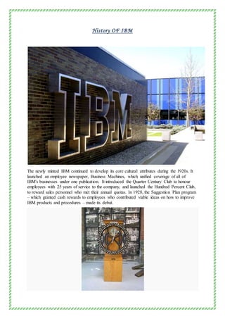 History OF IBM
The newly minted IBM continued to develop its core cultural attributes during the 1920s. It
launched an employee newspaper, Business Machines, which unified coverage of all of
IBM's businesses under one publication. It introduced the Quarter Century Club to honour
employees with 25 years of service to the company, and launched the Hundred Percent Club,
to reward sales personnel who met their annual quotas. In 1928, the Suggestion Plan program
– which granted cash rewards to employees who contributed viable ideas on how to improve
IBM products and procedures – made its debut.
 