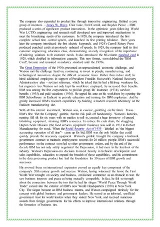 The company also expanded its product line through innovative engineering. Behind a core
group of inventors – James W. Bryce, Clair Lake, Fred Carroll, and Royden Pierce – IBM
produced a series of significant product innovations. In the optimistic years following World
War I, CTR's engineering and research staff developed new and improved mechanisms to
meet the broadening needs of its customers. In 1920, the company introduced the first
complete school time control system, and launched its first printing tabulator. Three years
later the company introduced the first electric keypunch, and 1924's Carroll Rotary Press
produced punched cards at previously unheard of speeds. In 1928, the company held its first
customer engineering education class, demonstrating an early recognition of the importance
of tailoring solutions to fit customer needs. It also introduced the 80-column punched card in
1928, which doubled its information capacity. This new format, soon dubbed the "IBM
Card", became and remained an industry standard until the 1970s.
The Great Depression of the 1930s presented an unprecedented economic challenge, and
Watson met the challenge head on, continuing to invest in people, manufacturing, and
technological innovation despite the difficult economic times. Rather than reduce staff, he
hired additional employees in support of President Franklin Roosevelt's National Recovery
Administration plan – not just salesmen, which he joked that he had a lifelong weakness for,
but engineers too. Watson not only kept his workforce employed, he increased their benefits.
IBM was among the first corporations to provide group life insurance (1934), survivor
benefits (1935) and paid vacations (1936). He upped his ante on his workforce by opening the
IBM Schoolhouse in Endicott to provide education and training for IBM employees. And he
greatly increased IBM's research capabilities by building a modern research laboratory on the
Endicott manufacturing site.
With all this internal investment, Watson was, in essence, gambling on the future. It was
IBM's first ‘Bet the Company’ gamble, but the risk paid off handsomely. Watson's factories,
running full tilt for six years with no market to sell to, created a huge inventory of unused
tabulating equipment, straining IBM's resources. To reduce the cash drain, the struggling
Dayton Scale Division (the food services equipment business) was sold in 1933 to Hobart
Manufacturing for stock. When the Social Security Act of 1935 – labelled as “the biggest
accounting operation of all time”– came up for bid, IBM was the only bidder that could
quickly provide the necessary equipment. Watson's gamble brought the company a landmark
government contract to maintain employment records for 26 million people. IBM's successful
performance on the contract soon led to other government orders, and by the end of the
decade IBM has not only safely negotiated the Depression, it had risen to the forefront of the
industry. Watson's Depression-era decision to invest heavily in technical development and
sales capabilities, education to expand the breadth of those capabilities, and his commitment
to the data processing product line laid the foundation for 50 years of IBM growth and
successes.
His avowed focus on international expansion proved an equally key component of the
company's 20th century growth and success. Watson, having witnessed the havoc the First
World War wrought on society and business, envisioned commerce as an obstacle to war. He
saw business interests and peace as being mutually compatible. In fact, he felt so strongly
about the connection between the two that he had his slogan “World Peace Through World
Trade” carved into the exterior of IBM's new World Headquarters (1938) in New York
City. The slogan became an IBM business mantra, and Watson campaigned tirelessly for the
concept with global business and government leaders. He served as an informal, unofficial
government host for world leaders when they visited New York, and received numerous
awards from foreign governments for his efforts to improve international relations through
the formation of business ties.
 