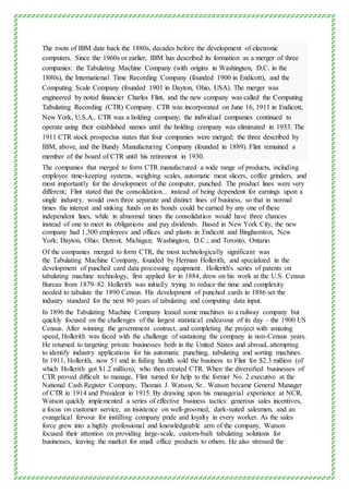 The roots of IBM date back the 1880s, decades before the development of electronic
computers. Since the 1960s or earlier, IBM has described its formation as a merger of three
companies: the Tabulating Machine Company (with origins in Washington, D.C. in the
1880s), the International Time Recording Company (founded 1900 in Endicott), and the
Computing Scale Company (founded 1901 in Dayton, Ohio, USA). The merger was
engineered by noted financier Charles Flint, and the new company was called the Computing
Tabulating Recording (CTR) Company. CTR was incorporated on June 16, 1911 in Endicott,
New York, U.S.A.. CTR was a holding company; the individual companies continued to
operate using their established names until the holding company was eliminated in 1933. The
1911 CTR stock prospectus states that four companies were merged; the three described by
IBM, above, and the Bundy Manufacturing Company (founded in 1889). Flint remained a
member of the board of CTR until his retirement in 1930.
The companies that merged to form CTR manufactured a wide range of products, including
employee time-keeping systems, weighing scales, automatic meat slicers, coffee grinders, and
most importantly for the development of the computer, punched. The product lines were very
different; Flint stated that the consolidation... instead of being dependent for earnings upon a
single industry, would own three separate and distinct lines of business, so that in normal
times the interest and sinking funds on its bonds could be earned by any one of these
independent lines, while in abnormal times the consolidation would have three chances
instead of one to meet its obligations and pay dividends. Based in New York City, the new
company had 1,300 employees and offices and plants in Endicott and Binghamton, New
York; Dayton, Ohio; Detroit, Michigan; Washington, D.C.; and Toronto, Ontario.
Of the companies merged to form CTR, the most technologically significant was
the Tabulating Machine Company, founded by Herman Hollerith, and specialized in the
development of punched card data processing equipment. Hollerith's series of patents on
tabulating machine technology, first applied for in 1884, drew on his work at the U.S. Census
Bureau from 1879–82. Hollerith was initially trying to reduce the time and complexity
needed to tabulate the 1890 Census. His development of punched cards in 1886 set the
industry standard for the next 80 years of tabulating and computing data input.
In 1896 the Tabulating Machine Company leased some machines to a railway company but
quickly focused on the challenges of the largest statistical endeavour of its day – the 1900 US
Census. After winning the government contract, and completing the project with amazing
speed, Hollerith was faced with the challenge of sustaining the company in non-Census years.
He returned to targeting private businesses both in the United States and abroad, attempting
to identify industry applications for his automatic punching, tabulating and sorting machines.
In 1911, Hollerith, now 51 and in failing health sold the business to Flint for $2.3 million (of
which Hollerith got $1.2 million), who then created CTR. When the diversified businesses of
CTR proved difficult to manage, Flint turned for help to the former No. 2 executive at the
National Cash Register Company, Thomas J. Watson, Sr.. Watson became General Manager
of CTR in 1914 and President in 1915. By drawing upon his managerial experience at NCR,
Watson quickly implemented a series of effective business tactics: generous sales incentives,
a focus on customer service, an insistence on well-groomed, dark-suited salesmen, and an
evangelical fervour for instilling company pride and loyalty in every worker. As the sales
force grew into a highly professional and knowledgeable arm of the company, Watson
focused their attention on providing large-scale, custom-built tabulating solutions for
businesses, leaving the market for small office products to others. He also stressed the
 