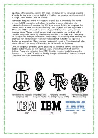 importance of the customer, a lasting IBM tenet. The strategy proved successful, as during
Watson's first four years, revenues doubled to $2 million, and company operations expanded
to Europe, South America, Asia and Australia.
At the helm during this period, Watson played a central role in establishing what would
become the IBM organization and culture. He launched a number of initiatives that
collectively demonstrated an unwavering faith in his workers: he hired the company's first
disabled worker in 1914, he formed the company's first employee education department in
1916, and in 1915 he introduced his favorite slogan, "THINK," which quickly became a
corporate mantra. Watson boosted company spirit by encouraging any employee with a
complaint to approach him or any other company executive – his famed Open Door policy.
He also sponsored employee sports teams, family outings and a company band, believing that
employees were most productive when they were supported by healthy and supportive
families and communities. These initiatives – each deeply rooted in Watson's personal values
system – became core aspects of IBM culture for the remainder of the century.
Given the company's geographic growth (including the completion of three manufacturing
facilities in Europe), and his own expansive vision, Watson found the CTR name too
limiting,. A name of a publication from CTR's Canadian operation caught his eye, and on
February 14, 1924, the CTR name was formally changed to International Business Machines
Corporation, later to be abbreviated IBM.
 