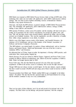 Introduction OF IBM Global Process Services (GPS)
IBM Daksh was renamed as IBM Global Process Services India to bring all BPO units of the
technology firm under one roof which will significantly add to IBM’s multi-location delivery
strategy. This was done as part of global rebranding exercise at International Business
Machines Corp, reports livemint.com.
John Lutz, who heads the BPO division as general manager of IBM Global Process Services
said, “The rebranding will significantly add to multi-location delivery strategy of IBM,
making it more efficient and smoother.”
IBM operates 50 delivery centres across 40 countries and the renaming will lead to not just a
scaling up of operations but also result in repositioning key people into global roles, said
Lutz. This will also help create a more focused delivery approach for clients who are being
serviced out of multiple locations. This way the organisation can offer a flexibility of smaller
firms within a large organization to our clients, he added.
Daksh is one of the biggest success stories of the industry, said Saurabh Srivastava, the
chairman of CA Technologies and one of the founders of the National Association of
Software and Services Companies (Nasscom).
“The BPO industry was started largely by captives of large multinationals such as American
Express and General Electric. Daksh and Spectramind were one of the first to start as
standalone BPOs,” said Srivastava.
He elaborated that as IT firms began to realize the importance of having a BPO practice, such
stand-alone firms started getting snapped up.
Daksh eServices Pvt Ltd was started in 2000 by Sanjeev Aggarwal and Pavan Vaish. It was
acquired by IBM in 2004 for an undisclosed sum. Daksh was the first acquisition of IBM in
India. Wipro Ltd bought Spectra mind in 2002.
Pavan Vaish said, “The fact that Daksh has proved to be one of the most successful
acquisitions of IBM in the services sector is a testimony that we took the right decision.”
Though IBM does not release revenue or profit figures for the unit, industry experts estimate
that there would be around 100,000 staff and a large part of them would be involved in BPO
services.
Nasscom president Som Mittal said, ”Daksh enabled IBM to get a stronghold in the Indian
market.” He added, “The fact that the firm operated under its old brand (Daksh) for so long
and the founders continued to stay on is very commendable.”
Data Collected
There are two types of data collection one is by net and second is by personal visit to the
company. The listed below are the findings and personal experience with this company.
 