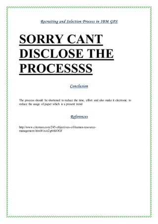 Recruiting and Selection Process in IBM GPS
SORRY CANT
DISCLOSE THE
PROCESSSS
Conclusion
The process should be shortened to reduce the time, effort and also make it electronic to
reduce the usage of paper which is a present trend
References
http://www.citeman.com/245-objectives-of-human-resource-
management.html#ixzz2g6ttkOGF
 