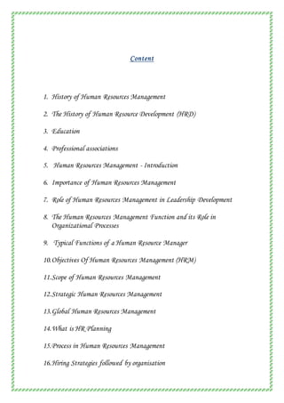 Content
1. History of Human Resources Management
2. The History of Human Resource Development (HRD)
3. Education
4. Professional associations
5. Human Resources Management - Introduction
6. Importance of Human Resources Management
7. Role of Human Resources Management in Leadership Development
8. The Human Resources Management Function and its Role in
Organizational Processes
9. Typical Functions of a Human Resource Manager
10.Objectives Of Human Resources Management (HRM)
11.Scope of Human Resources Management
12.Strategic Human Resources Management
13.Global Human Resources Management
14.What is HR Planning
15.Process in Human Resources Management
16.Hiring Strategies followed by organisation
 