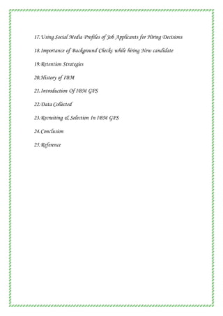17.Using Social Media Profiles of Job Applicants for Hiring Decisions
18.Importance of Background Checks while hiring New candidate
19.Retention Strategies
20.History of IBM
21.Introduction Of IBM GPS
22.Data Collected
23.Recruiting & Selection In IBM GPS
24.Conclusion
25.Reference
 