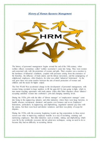 History of Human Resource Management
The history of personnel management begins around the end of the 19th century, when
welfare officers (sometimes called ‘welfare secretaries’) came into being. They were women
and concerned only with the protection of women and girls. Their creation was a reaction to
the harshness of industrial conditions, coupled with pressures arising from the extension of
the franchise, the influence of trade unions and the labour movement, and the campaigning of
enlightened employers, often Quakers, for what was called ‘industrial betterment’. As the
role grew there was some tension between the aim of moral protection of women and
children and the needs for higher output.
The First World War accelerated change in the development of personnel management, with
women being recruited in large numbers to fill the gaps left by men going to fight, which in
turn meant reaching agreement with trade unions (often after bitter disputes) about ‘dilution’–
accepting unskilled women into craftsmen’s jobs and changing manning levels.
During the 1920s, jobs with the titles of ‘labour manager’ or ‘employment manager’ came
into being in the engineering industry and other industries where there were large factories, to
handle absence, recruitment, dismissal and queries over bonuses and so on. Employers’
federations, particularly in engineering and shipbuilding, negotiated national pay rates with
the unions, but there were local and district variations and there was plenty of scope for
disputes.
During the 1930s, with the economy beginning to pick up, big corporations in these newer
sectors saw value in improving employee benefits as a way of recruiting, retaining and
motivating employees. But older industries such as textiles, mining and shipbuilding which
were hit by the worldwide recession did not adopt new techniques, seeing no need to do so
because they had no difficulty in recruiting labour.
 