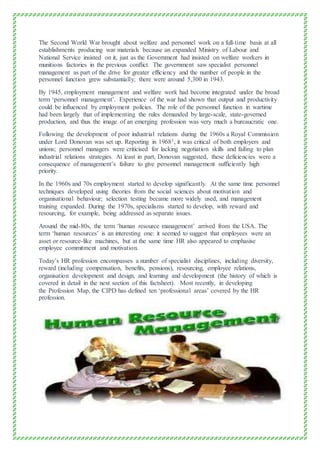 The Second World War brought about welfare and personnel work on a full-time basis at all
establishments producing war materials because an expanded Ministry of Labour and
National Service insisted on it, just as the Government had insisted on welfare workers in
munitions factories in the previous conflict. The government saw specialist personnel
management as part of the drive for greater efficiency and the number of people in the
personnel function grew substantially; there were around 5,300 in 1943.
By 1945, employment management and welfare work had become integrated under the broad
term ‘personnel management’. Experience of the war had shown that output and productivity
could be influenced by employment policies. The role of the personnel function in wartime
had been largely that of implementing the rules demanded by large-scale, state-governed
production, and thus the image of an emerging profession was very much a bureaucratic one.
Following the development of poor industrial relations during the 1960s a Royal Commission
under Lord Donovan was set up. Reporting in 19681, it was critical of both employers and
unions; personnel managers were criticised for lacking negotiation skills and failing to plan
industrial relations strategies. At least in part, Donovan suggested, these deficiencies were a
consequence of management’s failure to give personnel management sufficiently high
priority.
In the 1960s and 70s employment started to develop significantly. At the same time personnel
techniques developed using theories from the social sciences about motivation and
organisational behaviour; selection testing became more widely used, and management
training expanded. During the 1970s, specialisms started to develop, with reward and
resourcing, for example, being addressed as separate issues.
Around the mid-80s, the term ‘human resource management’ arrived from the USA. The
term ‘human resources’ is an interesting one: it seemed to suggest that employees were an
asset or resource-like machines, but at the same time HR also appeared to emphasise
employee commitment and motivation.
Today’s HR profession encompasses a number of specialist disciplines, including diversity,
reward (including compensation, benefits, pensions), resourcing, employee relations,
organisation development and design, and learning and development (the history of which is
covered in detail in the next section of this factsheet). Most recently, in developing
the Profession Map, the CIPD has defined ten ‘professional areas’ covered by the HR
profession.
 