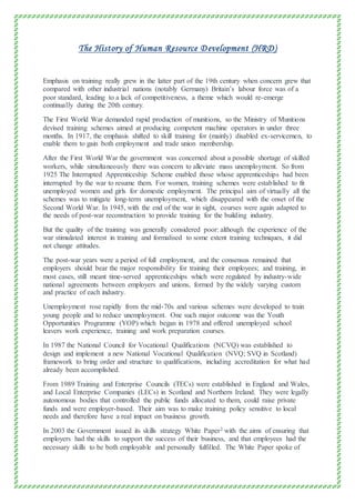 The History of Human Resource Development (HRD)
Emphasis on training really grew in the latter part of the 19th century when concern grew that
compared with other industrial nations (notably Germany) Britain’s labour force was of a
poor standard, leading to a lack of competitiveness, a theme which would re-emerge
continually during the 20th century.
The First World War demanded rapid production of munitions, so the Ministry of Munitions
devised training schemes aimed at producing competent machine operators in under three
months. In 1917, the emphasis shifted to skill training for (mainly) disabled ex-servicemen, to
enable them to gain both employment and trade union membership.
After the First World War the government was concerned about a possible shortage of skilled
workers, while simultaneously there was concern to alleviate mass unemployment. So from
1925 The Interrupted Apprenticeship Scheme enabled those whose apprenticeships had been
interrupted by the war to resume them. For women, training schemes were established to fit
unemployed women and girls for domestic employment. The principal aim of virtually all the
schemes was to mitigate long-term unemployment, which disappeared with the onset of the
Second World War. In 1945, with the end of the war in sight, courses were again adapted to
the needs of post-war reconstruction to provide training for the building industry.
But the quality of the training was generally considered poor: although the experience of the
war stimulated interest in training and formalised to some extent training techniques, it did
not change attitudes.
The post-war years were a period of full employment, and the consensus remained that
employers should bear the major responsibility for training their employees; and training, in
most cases, still meant time-served apprenticeships which were regulated by industry-wide
national agreements between employers and unions, formed by the widely varying custom
and practice of each industry.
Unemployment rose rapidly from the mid-70s and various schemes were developed to train
young people and to reduce unemployment. One such major outcome was the Youth
Opportunities Programme (YOP) which began in 1978 and offered unemployed school
leavers work experience, training and work preparation courses.
In 1987 the National Council for Vocational Qualifications (NCVQ) was established to
design and implement a new National Vocational Qualification (NVQ; SVQ in Scotland)
framework to bring order and structure to qualifications, including accreditation for what had
already been accomplished.
From 1989 Training and Enterprise Councils (TECs) were established in England and Wales,
and Local Enterprise Companies (LECs) in Scotland and Northern Ireland. They were legally
autonomous bodies that controlled the public funds allocated to them, could raise private
funds and were employer-based. Their aim was to make training policy sensitive to local
needs and therefore have a real impact on business growth.
In 2003 the Government issued its skills strategy White Paper2 with the aims of ensuring that
employers had the skills to support the success of their business, and that employees had the
necessary skills to be both employable and personally fulfilled. The White Paper spoke of
 