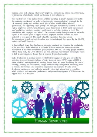 building a new skills alliance where every employer, employee and citizen played their part,
by integrating what already existed and focusing it more effectively.
This was followed by the Leitch Review of Skills published in 20063. It proposed to tackle
the continuing problem of low skills by (among other recommendations) proposals for the
UK ultimately getting to a position where 95% of adults would achieve a Level 2
qualification, and supporting a new ‘pledge’ for employers to voluntarily commit to train all
eligible employees up to Level 2. Progress would be reviewed in 2010, and if improvement
was ‘insufficient, introduce a statutory entitlement to workplace training to Level 2 in
consultation with employers and unions’. The consensus among both governments and skills
experts is that despite years of supply increase, employer demand for skills has been
neglected or even ignored. The supply of public expenditure has dried up and
the assumptions behind much of the policy have been challenged by experts like the SKOPE
institute at Cardiff University.
In these difficult times there has been an increasing emphasis on increasing the productivity
of the workforce. Skills utilisation is key and CIPD was part of this approach with our
involvement in a Scottish Government pilot project of 2008-09. For young people and those
without basic skills, the Level 2 fixation has been jettisoned. Government increasingly places
its faith in apprenticeships though there is ongoing debate about quality.
Skills development is a critical aspect of HRD but the neglect of what goes on inside the
workforce is one of the major fallings of policy in recent years. CIPD’s vision of HRD is
about individual and organisational learning. In that sense, it’s about developing the core of
coaching, learning and development, change and knowledge management and linking these
to personal development and sustainable organisation development. It’s also about
developing management and leadership capability given their pivotal role in everything
which reinforces and undermine performance and personal development. CIPD continues to
support HRD in all its forms.
 