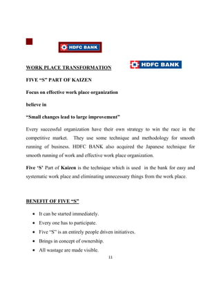 WORK PLACE TRANSFORMATION

FIVE “S” PART OF KAIZEN

Focus on effective work place organization

believe in

“Small changes lead to large improvement”

Every successful organization have their own strategy to win the race in the
competitive market.    They use some technique and methodology for smooth
running of business. HDFC BANK also acquired the Japanese technique for
smooth running of work and effective work place organization.

Five „S‟ Part of Kaizen is the technique which is used in the bank for easy and
systematic work place and eliminating unnecessary things from the work place.



BENEFIT OF FIVE “S”

      It can be started immediately.
      Every one has to participate.
      Five “S” is an entirely people driven initiatives.
      Brings in concept of ownership.
      All wastage are made visible.
                                          11
 