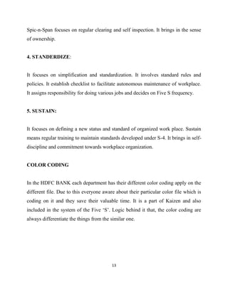 Spic-n-Span focuses on regular clearing and self inspection. It brings in the sense
of ownership.


4. STANDERDIZE:


It focuses on simplification and standardization. It involves standard rules and
policies. It establish checklist to facilitate autonomous maintenance of workplace.
It assigns responsibility for doing various jobs and decides on Five S frequency.


5. SUSTAIN:


It focuses on defining a new status and standard of organized work place. Sustain
means regular training to maintain standards developed under S-4. It brings in self-
discipline and commitment towards workplace organization.


COLOR CODING


In the HDFC BANK each department has their different color coding apply on the
different file. Due to this everyone aware about their particular color file which is
coding on it and they save their valuable time. It is a part of Kaizen and also
included in the system of the Five „S‟. Logic behind it that, the color coding are
always differentiate the things from the similar one.




                                         13
 