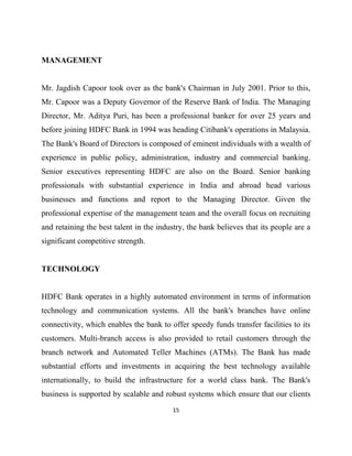 MANAGEMENT


Mr. Jagdish Capoor took over as the bank's Chairman in July 2001. Prior to this,
Mr. Capoor was a Deputy Governor of the Reserve Bank of India. The Managing
Director, Mr. Aditya Puri, has been a professional banker for over 25 years and
before joining HDFC Bank in 1994 was heading Citibank's operations in Malaysia.
The Bank's Board of Directors is composed of eminent individuals with a wealth of
experience in public policy, administration, industry and commercial banking.
Senior executives representing HDFC are also on the Board. Senior banking
professionals with substantial experience in India and abroad head various
businesses and functions and report to the Managing Director. Given the
professional expertise of the management team and the overall focus on recruiting
and retaining the best talent in the industry, the bank believes that its people are a
significant competitive strength.


TECHNOLOGY


HDFC Bank operates in a highly automated environment in terms of information
technology and communication systems. All the bank's branches have online
connectivity, which enables the bank to offer speedy funds transfer facilities to its
customers. Multi-branch access is also provided to retail customers through the
branch network and Automated Teller Machines (ATMs). The Bank has made
substantial efforts and investments in acquiring the best technology available
internationally, to build the infrastructure for a world class bank. The Bank's
business is supported by scalable and robust systems which ensure that our clients
                                          15
 