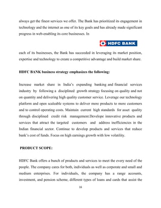 always get the finest services we offer. The Bank has prioritized its engagement in
technology and the internet as one of its key goals and has already made significant
progress in web-enabling its core businesses. In




each of its businesses, the Bank has succeeded in leveraging its market position,
expertise and technology to create a competitive advantage and build market share.


HDFC BANK business strategy emphasizes the following:


Increase market share in India‟s expanding banking and financial services
industry by following a disciplined growth strategy focusing on quality and not
on quantity and delivering high quality customer service. Leverage our technology
platform and open scaleable systems to deliver more products to more customers
and to control operating costs. Maintain current high standards for asset quality
through disciplined credit risk management.Develope innovative products and
services that attract the targeted customers and address inefficiencies in the
Indian financial sector. Continue to develop products and services that reduce
bank‟s cost of funds. Focus on high earnings growth with low volatility.


PRODUCT SCOPE:


HDFC Bank offers a bunch of products and services to meet the every need of the
people. The company cares for both, individuals as well as corporate and small and
medium enterprises. For individuals, the company has a range accounts,
investment, and pension scheme, different types of loans and cards that assist the
                                         16
 