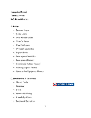 Recurring Deposit
Demat Account
Safe Deposit Locker


B. Loans
     Personal Loans
     Home Loans
     Two Wheeler Loans
     New Car Loans
     Used Car Loans
     Overdraft against Car
     Express Loans
     Loan against Securities
     Loan against Property
     Commercial Vehicle Finance
     Working Capital Finance
     Construction Equipment Finance


C. Investments & Insurance
     Mutual Funds
     Insurance
     Bonds
     Financial Planning
     Knowledge Centre
     Equities & Derivatives

                                      19
 