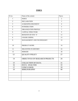 INDEX


Sr no.        Name of the content               Pg no.
     1        INDEX                               2
     2        DECLARATION                         3
     3        ACKKNOWLEDGEMENT                    4
     4        INTRODUCTION                        5
     5        ORGANIZATION PROFILE                7
     6        CAPITAL STRUCTURE                   9
     7        BENEFITS OF FIVE „S‟                11
     8        COLOR CODING                        13
     9        MANAGEMENT AND TECHNOLOGY           15


     10       PRODUCT SCOPE                       16

     11       MILESTONE IN HISTORY                22
     12       MERGER                              26
     13       QUALITY POLICY                      27

         14   OBJECTIVES OF RESEARCH PROJECTS     28

         15   COLLECTION OF DATA                  31
         16   DATA ANALYSIS                       32
         17   CONCLUSION                          39
         18   BIBILOGRAPHY                        40




                                      2
 