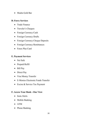 Mudra Gold Bar


D. Forex Services
     Trade Finance
     Traveler‟s Cheques
     Foreign Currency Cash
     Foreign Currency Drafts
     Foreign Currency Cheque Deposits
     Foreign Currency Remittances
     Forex Plus Card


E. Payment Services
     Net Safe
     Prepaid Refill
     Bill Pay
     Direct Pay
     Visa Money Transfer
     E-Monies Electronic Funds Transfer
     Excise & Service Tax Payment


F. Access Your Bank - One View
     Insta Alerts
     Mobile Banking
     ATM
     Phone Banking

                                    20
 