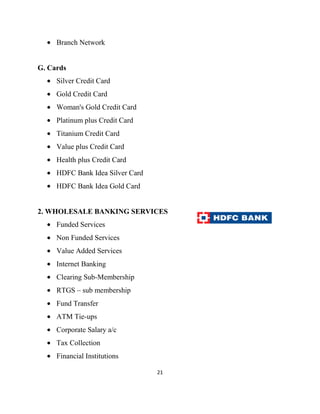 Branch Network


G. Cards
     Silver Credit Card
     Gold Credit Card
     Woman's Gold Credit Card
     Platinum plus Credit Card
     Titanium Credit Card
     Value plus Credit Card
     Health plus Credit Card
     HDFC Bank Idea Silver Card
     HDFC Bank Idea Gold Card


2. WHOLESALE BANKING SERVICES
     Funded Services
     Non Funded Services
     Value Added Services
     Internet Banking
     Clearing Sub-Membership
     RTGS – sub membership
     Fund Transfer
     ATM Tie-ups
     Corporate Salary a/c
     Tax Collection
     Financial Institutions

                                  21
 