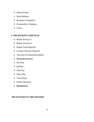 Mutual Funds
    Stock Brokers
    Insurance Companies
    Commodities Business
    Trusts


3. NRI BANKING SERVICES
    Rupee Saving a/c
    Rupee Current a/c
    Rupee Fixed Deposits
    Foreign Currency Deposits
    Accounts for Returning Indians
    Payment Services
    Net Safe
    Bill Pay
    Insta Pay
    Direct Pay
    Visa Money
    Online Donation
    Remittances




MILESTONES IN THE HISTORY




                                     22
 