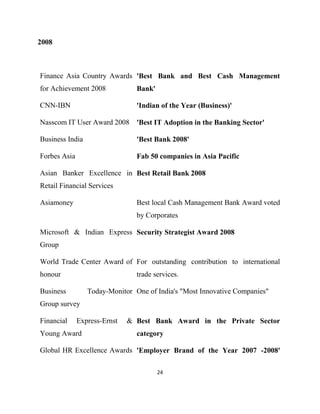 2008



Finance Asia Country Awards 'Best Bank and Best Cash Management
for Achievement 2008            Bank'

CNN-IBN                         'Indian of the Year (Business)'

Nasscom IT User Award 2008 'Best IT Adoption in the Banking Sector'

Business India                  'Best Bank 2008'

Forbes Asia                     Fab 50 companies in Asia Pacific

Asian Banker Excellence in Best Retail Bank 2008
Retail Financial Services

Asiamoney                       Best local Cash Management Bank Award voted
                                by Corporates

Microsoft & Indian Express Security Strategist Award 2008
Group

World Trade Center Award of For outstanding contribution to international
honour                          trade services.

Business         Today-Monitor One of India's "Most Innovative Companies"
Group survey

Financial     Express-Ernst   & Best Bank Award in the Private Sector
Young Award                     category

Global HR Excellence Awards 'Employer Brand of the Year 2007 -2008'

                                        24
 