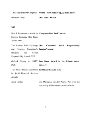 - Asia Pacific HRM Congress: Award - First Runner up, & many more

Business Today                     'Best Bank' Award



2007

Dun & Bradstreet – American 'Corporate Best Bank' Award
Express Corporate Best Bank
Award 2007

The Bombay Stock Exchange 'Best            Corporate    Social   Responsibility
and      Nasscom     Foundation's Practice' Award
Business       for        Social
Responsibility Awards 2007

Outlook Money & NDTV Best Bank Award in the Private sector
Profit                             category.

The Asian Banker Excellence Best Retail Bank in India
in Retail Financial Services
Awards

Asian Banker                       Our Managing Director Aditya Puri wins the
                                   Leadership Achievement Award for India




                                         25
 