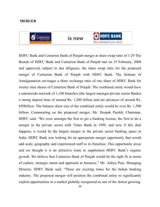 MERGER




HDFC Bank and Centurion Bank of Punjab merger at share swap ratio of 1:29 The
Boards of HDFC Bank and Centurion Bank of Punjab met on 25 February, 2008
and approved, subject to due diligence, the share swap ratio for the proposed
merger of Centurion Bank of Punjab with HDFC Bank. The Scheme of
Amalgamation envisages a share exchange ratio of one share of HDFC Bank for
twenty nine shares of Centurion Bank of Punjab. The combined entity would have
a nationwide network of 1,148 branches (the largest amongst private sector Banks)
a strong deposit base of around Rs. 1,200 billion and net advances of around Rs.
850billion. The balance sheet size of the combined entity would be over Rs. 1,500
billion. Commenting on the proposed merger, Mr. Deepak Parekh, Chairman,
HDFC said, “We were amongst the first to get a banking license, the first to do a
merger in the private sector with Times Bank in 1999, and now if this deal
happens, it would be the largest merger in the private sector banking space in
India. HDFC Bank was looking for an appropriate merger opportunity that would
add scale, geography and experienced staff to its franchise. This opportunity arose
and we thought it is an attractive route to supplement HDFC Bank‟s organic
growth. We believe that Centurion Bank of Punjab would be the right fit in terms
of culture, strategic intent and approach to business.” Mr. Aditya Puri, Managing
Director, HDFC Bank said, “These are exciting times for the Indian banking
industry. The proposed merger will position the combined entity to significantly
exploit opportunities in a market globally recognized as one of the fastest growing.
                                         26
 