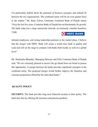 I‟m particularly bullish about the potential of business synergies and cultural fit
between the two organizations. The combined entity will be an even greater force
in the market.” Mr. Rana Talwar, Chairman, Centurion Bank of Punjab stated,
“Over the last few years, Centurion Bank of Punjab has set benchmarks for growth.
The bank today has a large nationwide network, an extremely valuable franchise,
7,500


talented employees, and strong leadership positions in the market place. I believe
that the merger with HDFC Bank will create a world class bank in quality and
scale and will set the stage to compete with banks both locally as well on a global
level.”


Mr. Shailendra Bhandari, Managing Director and CEO, Centurion Bank of Punjab
said, “We are extremely pleased to receive the go ahead from our board to pursue
this opportunity. A merger between the banks provides significant synergies to the
combined entity. The proposed merger would further improve the franchise and
customer proposition offered by the individual banks.”




QUALITY POLICY


SECURITY: The bank provides long term financial security to their policy. The
bank does this by offering life insurance and pension products.




                                        27
 