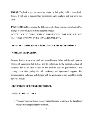 TRUST: The bank appreciates the trust placed by their policy holders in the bank.
Hence, it will aim to manage their investments very carefully and live up to this
trust.


INNOVATION: Recognizing the different needs of our customers, the bank offers
a range of innovative products to meet these needs.
INTEGRITY CUSTOMER CENTRIC PEOPLE CARE “ONE FOR ALL AND
ALL FOR ONE” TEAM WORK JOY AND SIMPLICITY


RESEARCH OBJECTIVES AND SCOPE OF RESEARCH PROJECT


PROBLEM DEFINATION:


Personal Banker were with good background human being and through rigorous
process of recruitment but still not able to perform up to the expectation level of
company, HR is not able to sort out the problem why the performance is not
coming even after giving the full marketing and operational support. The
communication technique and dealing with the customers is also a problem to the
personal banker.


OBJECTIVES OF RESEARCH PROJECT:


PRIMARY OBJECTIVES:


         To acquire new customer by convincing them and to promote the benefits of
         those which are provided by the bank.
                                          28
 