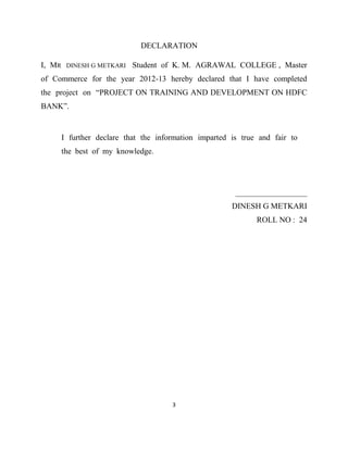 DECLARATION

I, MR    DINESH G METKARI   Student of K. M. AGRAWAL COLLEGE , Master
of Commerce for the year 2012-13 hereby declared that I have completed
the project on “PROJECT ON TRAINING AND DEVELOPMENT ON HDFC
BANK”.


        I further declare that the information imparted is true and fair to
        the best of my knowledge.




                                                         __________________
                                                        DINESH G METKARI
                                                               ROLL NO : 24




                                       3
 