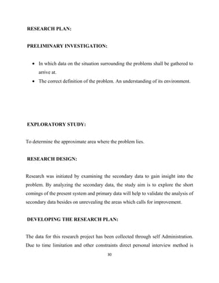 RESEARCH PLAN:


PRELIMINARY INVESTIGATION:


      In which data on the situation surrounding the problems shall be gathered to
      arrive at.
      The correct definition of the problem. An understanding of its environment.




EXPLORATORY STUDY:


To determine the approximate area where the problem lies.


RESEARCH DESIGN:


Research was initiated by examining the secondary data to gain insight into the
problem. By analyzing the secondary data, the study aim is to explore the short
comings of the present system and primary data will help to validate the analysis of
secondary data besides on unrevealing the areas which calls for improvement.


DEVELOPING THE RESEARCH PLAN:


The data for this research project has been collected through self Administration.
Due to time limitation and other constraints direct personal interview method is
                                        30
 