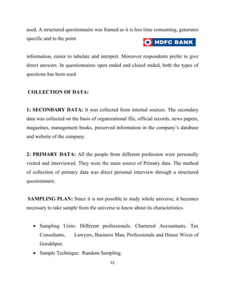 used. A structured questionnaire was framed as it is less time consuming, generates
specific and to the point


information, easier to tabulate and interpret. Moreover respondents prefer to give
direct answers. In questionnaires open ended and closed ended, both the types of
questions has been used.


COLLECTION OF DATA:


1: SECONDARY DATA: It was collected from internal sources. The secondary
data was collected on the basis of organizational file, official records, news papers,
magazines, management books, preserved information in the company‟s database
and website of the company.


2: PRIMARY DATA: All the people from different profession were personally
visited and interviewed. They were the main source of Primary data. The method
of collection of primary data was direct personal interview through a structured
questionnaire.


SAMPLING PLAN: Since it is not possible to study whole universe, it becomes
necessary to take sample from the universe to know about its characteristics.


      Sampling Units: Different professionals. Chartered Accountants, Tax
      Consultants,      Lawyers, Business Man, Professionals and House Wives of
      Gorakhpur.
      Sample Technique: Random Sampling.
                                          31
 