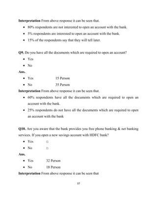 Interpretation From above response it can be seen that.
       80% respondents are not interested to open an account with the bank.
       5% respondents are interested to open an account with the bank.
       15% of the respondents say that they will tell later.


Q9. Do you have all the documents which are required to open an account?
       Yes
       No
Ans.
       Yes                 15 Person
       No                  35 Person
Interpretation From above response it can be seen that.
       60% respondents have all the documents which are required to open an
       account with the bank.
       25% respondents do not have all the documents which are required to open
       an account with the bank


Q10. Are you aware that the bank provides you free phone banking & net banking
services. If you open a new savings account with HDFC bank?
       Yes          □
       No           □
Ans.
       Yes          32 Person
       No           18 Person
Interpretation From above response it can be seen that

                                          37
 