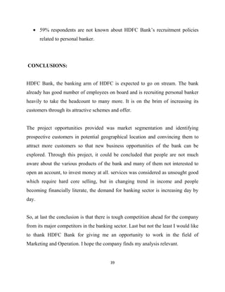 59% respondents are not known about HDFC Bank‟s recruitment policies
       related to personal banker.




CONCLUSIONS:


HDFC Bank, the banking arm of HDFC is expected to go on stream. The bank
already has good number of employees on board and is recruiting personal banker
heavily to take the headcount to many more. It is on the brim of increasing its
customers through its attractive schemes and offer.


The project opportunities provided was market segmentation and identifying
prospective customers in potential geographical location and convincing them to
attract more customers so that new business opportunities of the bank can be
explored. Through this project, it could be concluded that people are not much
aware about the various products of the bank and many of them not interested to
open an account, to invest money at all. services was considered as unsought good
which require hard core selling, but in changing trend in income and people
becoming financially literate, the demand for banking sector is increasing day by
day.


So, at last the conclusion is that there is tough competition ahead for the company
from its major competitors in the banking sector. Last but not the least I would like
to thank HDFC Bank for giving me an opportunity to work in the field of
Marketing and Operation. I hope the company finds my analysis relevant.


                                         39
 