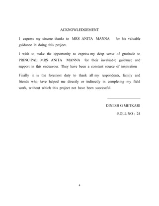ACKNOWLEDGEMENT

I express my sincere thanks to MRS ANITA MANNA               for his valuable
guidance in doing this project.

I wish to make the opportunity to express my deep sense of gratitude to
PRINCIPAL MRS ANITA           MANNA      for their invaluable guidance and
support in this endeavour. They have been a constant source of inspiration

Finally it is the foremost duty to thank all my respondents, family and
friends who have helped me directly or indirectly in completing my field
work, without which this project not have been successful.

                                                       __________________

                                                      DINESH G METKARI

                                                              ROLL NO : 24




                                     4
 