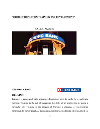 “PROJECT REPORT ON TRAINING AND DEVELOPMENT”




                         UNDERTAKEN IN




INTRODUCTION

TRAINING
Training is concerned with imparting developing specific skills for a particular
purpose. Training is the act of increasing the skills of an employees for doing a
particular job. Training is the process of learning a sequence of programmed
behaviour. In earlier practice, training programme focused more on preparation for

                                        5
 