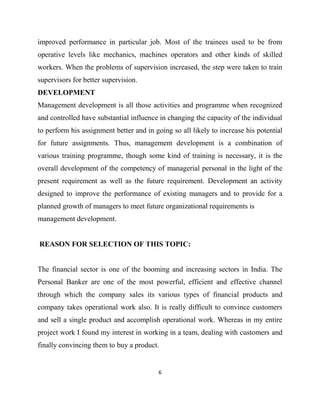 improved performance in particular job. Most of the trainees used to be from
operative levels like mechanics, machines operators and other kinds of skilled
workers. When the problems of supervision increased, the step were taken to train
supervisors for better supervision.
DEVELOPMENT
Management development is all those activities and programme when recognized
and controlled have substantial influence in changing the capacity of the individual
to perform his assignment better and in going so all likely to increase his potential
for future assignments. Thus, management development is a combination of
various training programme, though some kind of training is necessary, it is the
overall development of the competency of managerial personal in the light of the
present requirement as well as the future requirement. Development an activity
designed to improve the performance of existing managers and to provide for a
planned growth of managers to meet future organizational requirements is
management development.


REASON FOR SELECTION OF THIS TOPIC:


The financial sector is one of the booming and increasing sectors in India. The
Personal Banker are one of the most powerful, efficient and effective channel
through which the company sales its various types of financial products and
company takes operational work also. It is really difficult to convince customers
and sell a single product and accomplish operational work. Whereas in my entire
project work I found my interest in working in a team, dealing with customers and
finally convincing them to buy a product.


                                          6
 
